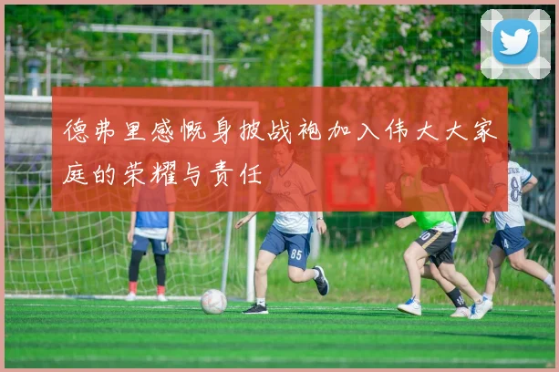 德弗里感慨身披战袍加入伟大大家庭的荣耀与责任
