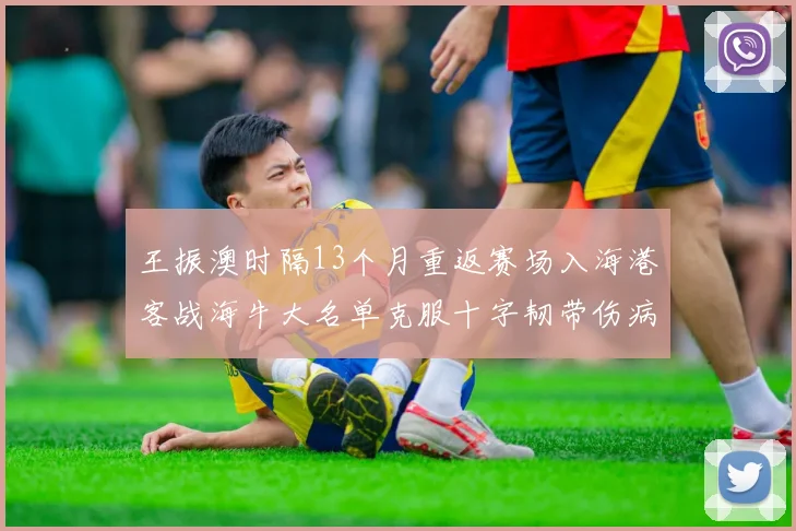 王振澳时隔13个月重返赛场入海港客战海牛大名单克服十字韧带伤病挑战