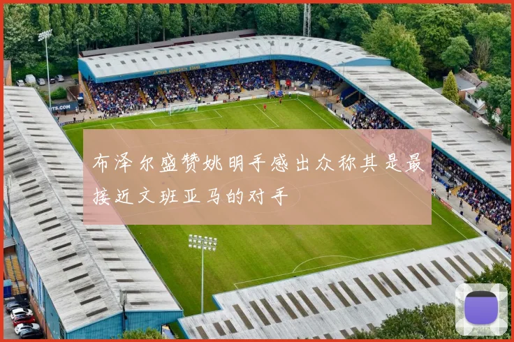 布泽尔盛赞姚明手感出众称其是最接近文班亚马的对手