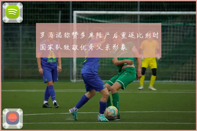 罗马诺称赞多库陪产后重返比利时国家队致敬优秀父亲形象