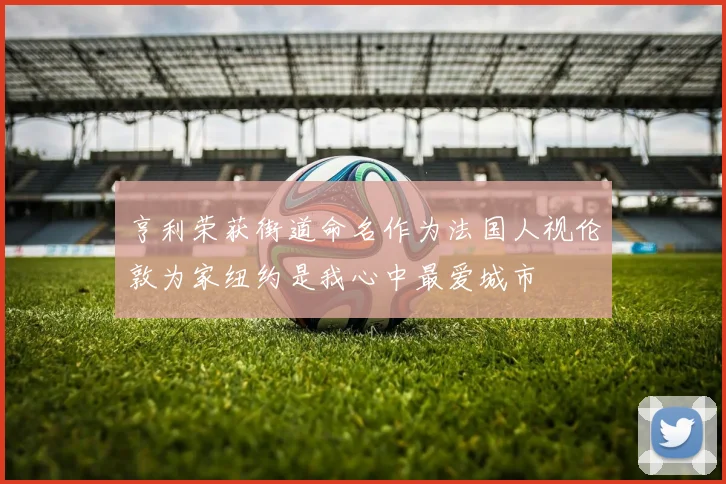 亨利荣获街道命名作为法国人视伦敦为家纽约是我心中最爱城市