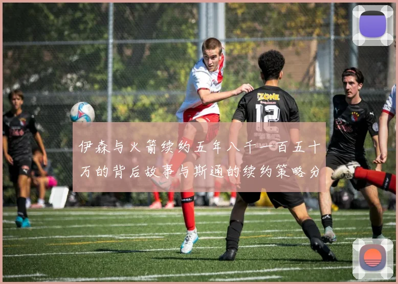 伊森与火箭续约五年八千一百五十万的背后故事与斯通的续约策略分析