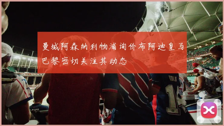 曼城阿森纳利物浦询价布阿迪皇马巴黎密切关注其动态