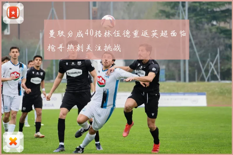曼联分成40格林伍德重返英超面临枪手热刺关注挑战