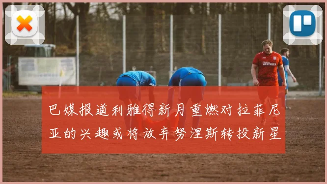 巴媒报道利雅得新月重燃对拉菲尼亚的兴趣或将放弃努涅斯转投新星
