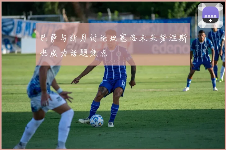 巴萨与新月讨论坎塞洛未来努涅斯也成为话题焦点