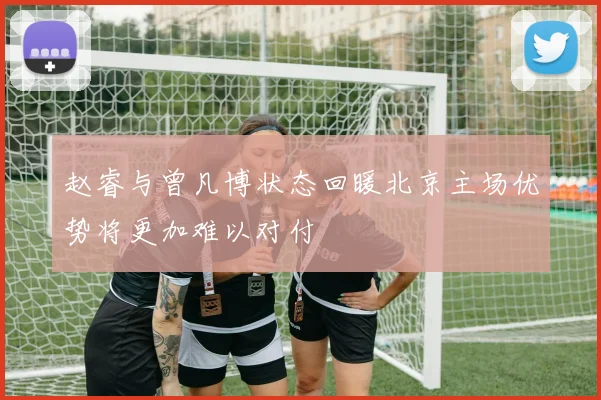 赵睿与曾凡博状态回暖北京主场优势将更加难以对付