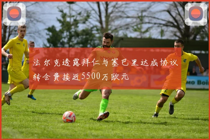 法尔克透露拜仁与塞巴里达成协议转会费接近5500万欧元