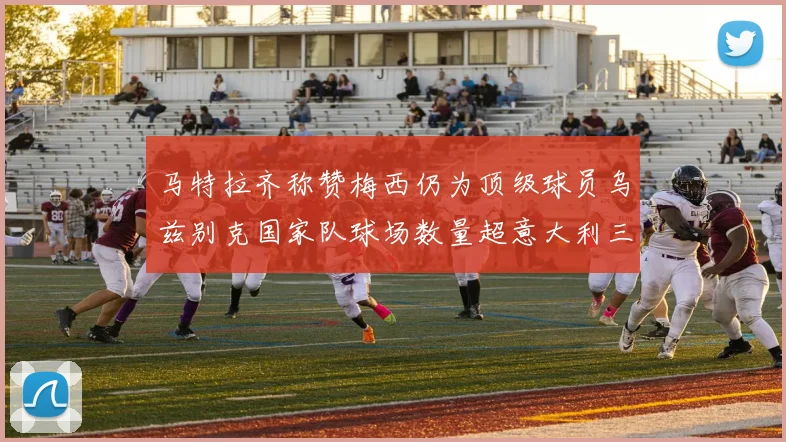 马特拉齐称赞梅西仍为顶级球员乌兹别克国家队球场数量超意大利三倍