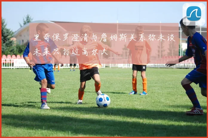 里奇保罗澄清与詹姆斯关系称未谈未来只打过高尔夫