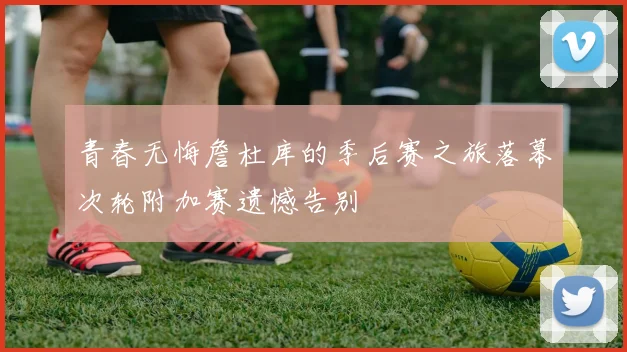 青春无悔詹杜库的季后赛之旅落幕次轮附加赛遗憾告别