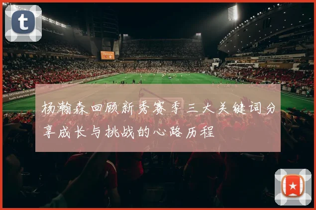 杨瀚森回顾新秀赛季三大关键词分享成长与挑战的心路历程