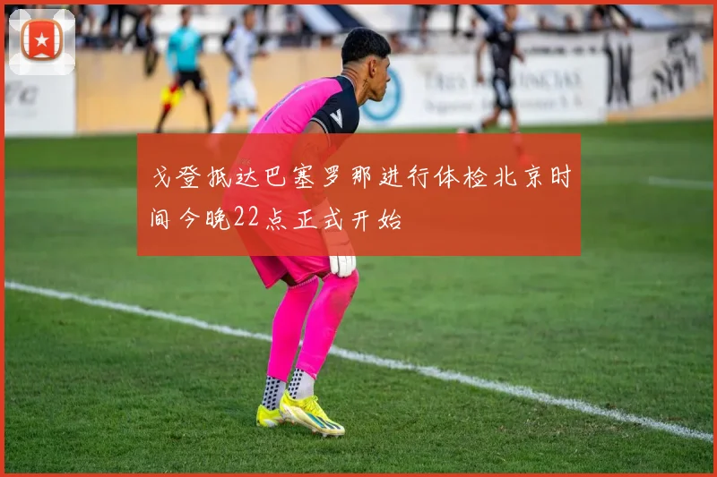戈登抵达巴塞罗那进行体检北京时间今晚22点正式开始