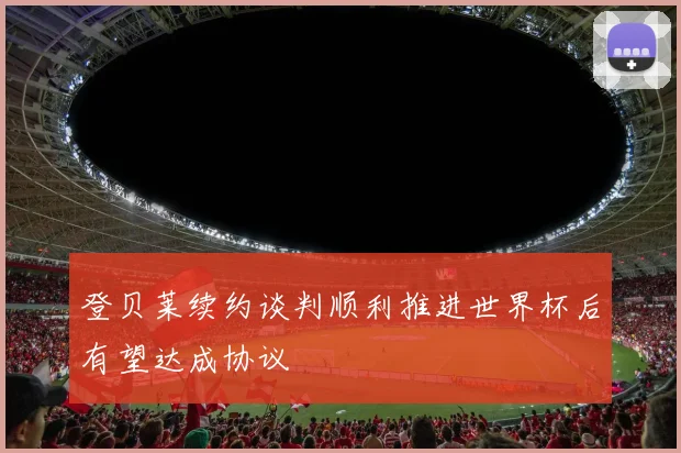 登贝莱续约谈判顺利推进世界杯后有望达成协议