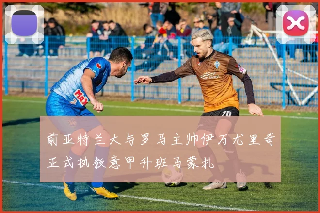 前亚特兰大与罗马主帅伊万尤里奇正式执教意甲升班马蒙扎